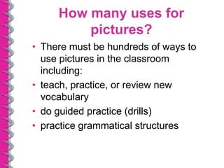 How many uses for
         pictures?
• There must be hundreds of ways to
  use pictures in the classroom
  including:
• teach, practice, or review new
  vocabulary
• do guided practice (drills)
• practice grammatical structures
 