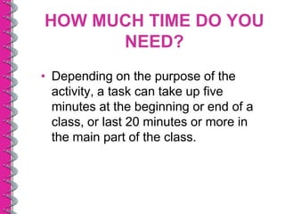 HOW MUCH TIME DO YOU
      NEED?
• Depending on the purpose of the
  activity, a task can take up five
  minutes at the beginning or end of a
  class, or last 20 minutes or more in
  the main part of the class.
 