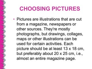 CHOOSING PICTURES
• Pictures are illustrations that are cut
  from a magazine, newspapers or
  other sources. They're mostly
  photographs, but drawings, collages,
  maps or other illustrations can be
  used for certain activities. Each
  picture should be at least 13 x 18 cm,
  but preferably about 20 x 25 cm, i.e.,
  almost an entire magazine page.
 