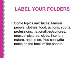 LABEL YOUR FOLDERS

• Some topics are: faces, famous
  people, clothes, food, actions, sports,
  professions, nationalities/cultures,
  unusual pictures, cities, interiors,
  nature, and so on. You can write
  notes on the back of the sheets.
 