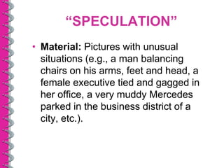 “SPECULATION”
• Material: Pictures with unusual
  situations (e.g., a man balancing
  chairs on his arms, feet and head, a
  female executive tied and gagged in
  her office, a very muddy Mercedes
  parked in the business district of a
  city, etc.).
 