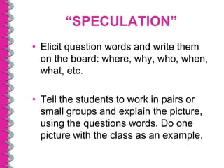 “SPECULATION”
• Elicit question words and write them
  on the board: where, why, who, when,
  what, etc.

• Tell the students to work in pairs or
  small groups and explain the picture,
  using the questions words. Do one
  picture with the class as an example.
 