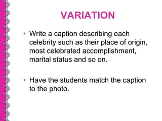 VARIATION
• Write a caption describing each
  celebrity such as their place of origin,
  most celebrated accomplishment,
  marital status and so on.

• Have the students match the caption
  to the photo.
 