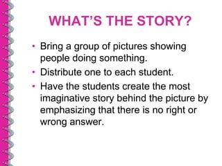 WHAT’S THE STORY?
• Bring a group of pictures showing
  people doing something.
• Distribute one to each student.
• Have the students create the most
  imaginative story behind the picture by
  emphasizing that there is no right or
  wrong answer.
 