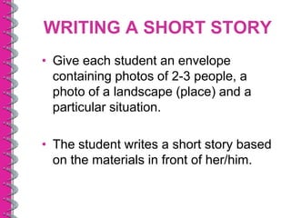 WRITING A SHORT STORY
• Give each student an envelope
  containing photos of 2-3 people, a
  photo of a landscape (place) and a
  particular situation.

• The student writes a short story based
  on the materials in front of her/him.
 