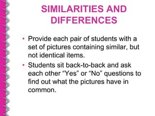 SIMILARITIES AND
        DIFFERENCES
• Provide each pair of students with a
  set of pictures containing similar, but
  not identical items.
• Students sit back-to-back and ask
  each other “Yes” or “No” questions to
  find out what the pictures have in
  common.
 
