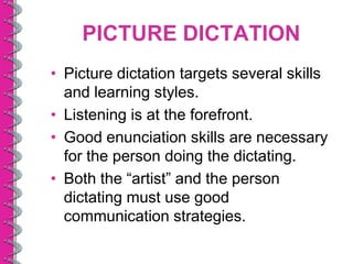 PICTURE DICTATION
• Picture dictation targets several skills
  and learning styles.
• Listening is at the forefront.
• Good enunciation skills are necessary
  for the person doing the dictating.
• Both the “artist” and the person
  dictating must use good
  communication strategies.
 