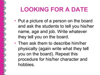 LOOKING FOR A DATE
• Put a picture of a person on the board
  and ask the students to tell you his/her
  name, age and job. Write whatever
  they tell you on the board.
• Then ask them to describe him/her
  physically (again write what they tell
  you on the board). Repeat this
  procedure for his/her character and
  hobbies.
 