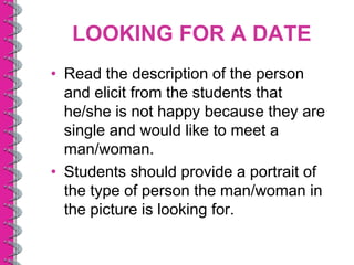 LOOKING FOR A DATE
• Read the description of the person
  and elicit from the students that
  he/she is not happy because they are
  single and would like to meet a
  man/woman.
• Students should provide a portrait of
  the type of person the man/woman in
  the picture is looking for.
 