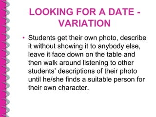 LOOKING FOR A DATE -
       VARIATION
• Students get their own photo, describe
  it without showing it to anybody else,
  leave it face down on the table and
  then walk around listening to other
  students’ descriptions of their photo
  until he/she finds a suitable person for
  their own character.
 