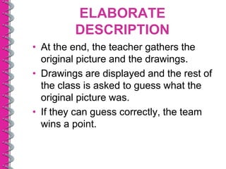 ELABORATE
         DESCRIPTION
• At the end, the teacher gathers the
  original picture and the drawings.
• Drawings are displayed and the rest of
  the class is asked to guess what the
  original picture was.
• If they can guess correctly, the team
  wins a point.
 