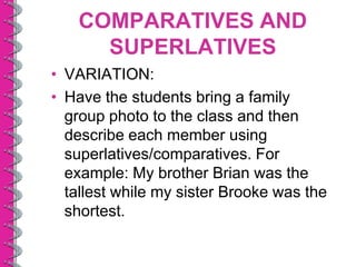 COMPARATIVES AND
     SUPERLATIVES
• VARIATION:
• Have the students bring a family
  group photo to the class and then
  describe each member using
  superlatives/comparatives. For
  example: My brother Brian was the
  tallest while my sister Brooke was the
  shortest.
 