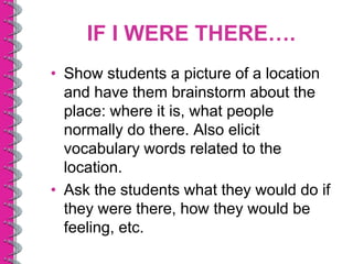IF I WERE THERE….
• Show students a picture of a location
  and have them brainstorm about the
  place: where it is, what people
  normally do there. Also elicit
  vocabulary words related to the
  location.
• Ask the students what they would do if
  they were there, how they would be
  feeling, etc.
 