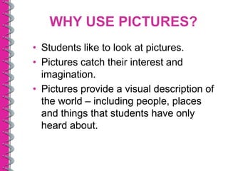 WHY USE PICTURES?
• Students like to look at pictures.
• Pictures catch their interest and
  imagination.
• Pictures provide a visual description of
  the world – including people, places
  and things that students have only
  heard about.
 