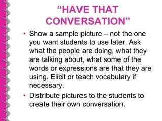“HAVE THAT
      CONVERSATION”
• Show a sample picture – not the one
  you want students to use later. Ask
  what the people are doing, what they
  are talking about, what some of the
  words or expressions are that they are
  using. Elicit or teach vocabulary if
  necessary.
• Distribute pictures to the students to
  create their own conversation.
 