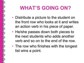 WHAT’S GOING ON?
• Distribute a picture to the student on
  the front row who looks at it and writes
  an action verb in his piece of paper.
• He/she passes down both pieces to
  the next students who adds another
  verb and so on to the end of the row.
• The row who finishes with the longest
  list wins a point.
 