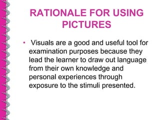 RATIONALE FOR USING
       PICTURES
• Visuals are a good and useful tool for
  examination purposes because they
  lead the learner to draw out language
  from their own knowledge and
  personal experiences through
  exposure to the stimuli presented.
 