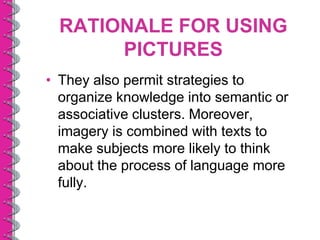 RATIONALE FOR USING
       PICTURES
• They also permit strategies to
  organize knowledge into semantic or
  associative clusters. Moreover,
  imagery is combined with texts to
  make subjects more likely to think
  about the process of language more
  fully.
 