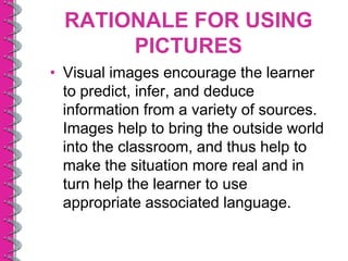 RATIONALE FOR USING
       PICTURES
• Visual images encourage the learner
  to predict, infer, and deduce
  information from a variety of sources.
  Images help to bring the outside world
  into the classroom, and thus help to
  make the situation more real and in
  turn help the learner to use
  appropriate associated language.
 