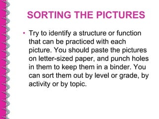 SORTING THE PICTURES
• Try to identify a structure or function
  that can be practiced with each
  picture. You should paste the pictures
  on letter-sized paper, and punch holes
  in them to keep them in a binder. You
  can sort them out by level or grade, by
  activity or by topic.
 