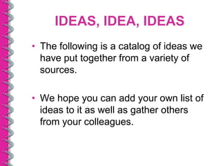 IDEAS, IDEA, IDEAS
• The following is a catalog of ideas we
  have put together from a variety of
  sources.

• We hope you can add your own list of
  ideas to it as well as gather others
  from your colleagues.
 