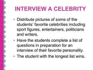 INTERVIEW A CELEBRITY
• Distribute pictures of some of the
  students’ favorite celebrities including
  sport figures, entertainers, politicians
  and writers.
• Have the students complete a list of
  questions in preparation for an
  interview of their favorite personality.
• The student with the longest list wins.
 