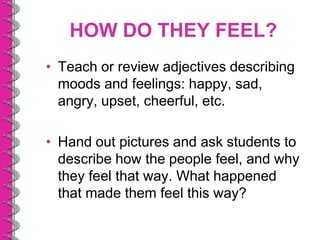 HOW DO THEY FEEL?
• Teach or review adjectives describing
  moods and feelings: happy, sad,
  angry, upset, cheerful, etc.

• Hand out pictures and ask students to
  describe how the people feel, and why
  they feel that way. What happened
  that made them feel this way?
 