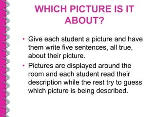 WHICH PICTURE IS IT
         ABOUT?
• Give each student a picture and have
  them write five sentences, all true,
  about their picture.
• Pictures are displayed around the
  room and each student read their
  description while the rest try to guess
  which picture is being described.
 