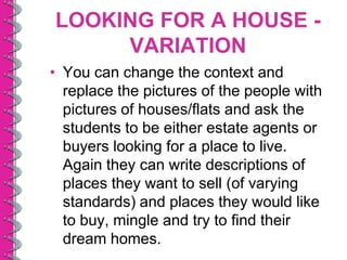 LOOKING FOR A HOUSE -
     VARIATION
• You can change the context and
  replace the pictures of the people with
  pictures of houses/flats and ask the
  students to be either estate agents or
  buyers looking for a place to live.
  Again they can write descriptions of
  places they want to sell (of varying
  standards) and places they would like
  to buy, mingle and try to find their
  dream homes.
 
