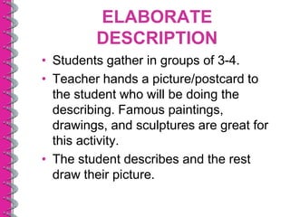 ELABORATE
         DESCRIPTION
• Students gather in groups of 3-4.
• Teacher hands a picture/postcard to
  the student who will be doing the
  describing. Famous paintings,
  drawings, and sculptures are great for
  this activity.
• The student describes and the rest
  draw their picture.
 