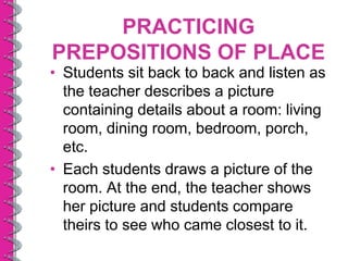 PRACTICING
PREPOSITIONS OF PLACE
• Students sit back to back and listen as
  the teacher describes a picture
  containing details about a room: living
  room, dining room, bedroom, porch,
  etc.
• Each students draws a picture of the
  room. At the end, the teacher shows
  her picture and students compare
  theirs to see who came closest to it.
 