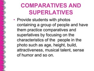 COMPARATIVES AND
     SUPERLATIVES
• Provide students with photos
  containing a group of people and have
  them practice comparatives and
  superlatives by focusing on the
  characteristics of the people in the
  photo such as age, height, build,
  attractiveness, musical talent, sense
  of humor and so on.
 