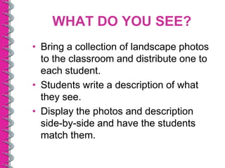 WHAT DO YOU SEE?
• Bring a collection of landscape photos
  to the classroom and distribute one to
  each student.
• Students write a description of what
  they see.
• Display the photos and description
  side-by-side and have the students
  match them.
 