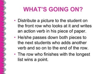 WHAT’S GOING ON?
• Distribute a picture to the student on
  the front row who looks at it and writes
  an action verb in his piece of paper.
• He/she passes down both pieces to
  the next students who adds another
  verb and so on to the end of the row.
• The row who finishes with the longest
  list wins a point.
 
