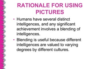 RATIONALE FOR USING
       PICTURES
• Humans have several distinct
  intelligences, and any significant
  achievement involves a blending of
  intelligences.
• Blending is useful because different
  intelligences are valued to varying
  degrees by different cultures.
 