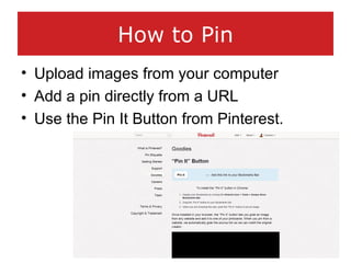 How to Pin
• Upload images from your computer
• Add a pin directly from a URL
• Use the Pin It Button from Pinterest.
 