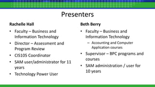 Presenters
Rachelle Hall
• Faculty – Business and
Information Technology
• Director – Assessment and
Program Review
• CIS105 Coordinator
• SAM user/administrator for 11
years
• Technology Power User
Beth Berry
• Faculty – Business and
Information Technology
– Accounting and Computer
Application courses
• Supervisor – BPC programs and
courses
• SAM administration / user for
10 years
 
