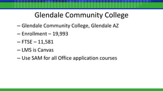 Glendale Community College
– Glendale Community College, Glendale AZ
– Enrollment – 19,993
– FTSE – 11,581
– LMS is Canvas
– Use SAM for all Office application courses
 