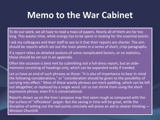 Memo to the War Cabinet
To do our work, we all have to read a mass of papers. Nearly all of them are far too
long. This wastes time, while energy has to be spent in looking for the essential points.
I ask my colleagues and their staff to see to it that their reports are shorter. The aim
should be reports which set out the main points in a series of short, crisp paragraphs.
If a report relies on detailed analysis of some complicated factors, or on statistics,
these should be set out in an appendix.
Often the occasion is best met by submitting not a full-dress report, but an aide-
memoire consisting of headings only, which can be expanded orally if needed.
Let us have an end of such phrases as these: "It is also of importance to bear in mind
the following considerations," or "consideration should be given to the possibility of
carrying into effect." Most of these woolly phrases are mere padding, which can be left
out altogether, or replaced by a single word. Let us not shrink from using the short
expressive phrase, even if it is conversational.
Reports drawn up on the lines I propose may first seem rough as compared with the
flat surface of "officialese" jargon. But the saving in time will be great, while the
discipline of setting out the real points concisely will prove an aid to clearer thinking.—
Winston Churchill
 