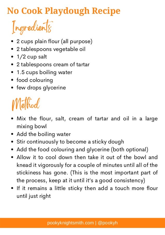 pookyknightsmith.com | @pookyh
No Cook Playdough Recipe
2 cups plain flour (all purpose)
2 tablespoons vegetable oil
1/2 cup salt
2 tablespoons cream of tartar
1.5 cups boiling water
food colouring
few drops glycerine
Mix the flour, salt, cream of tartar and oil in a large
mixing bowl
Add the boiling water
Stir continuously to become a sticky dough
Add the food colouring and glycerine (both optional)
Allow it to cool down then take it out of the bowl and
knead it vigorously for a couple of minutes until all of the
stickiness has gone. (This is the most important part of
the process, keep at it until it’s a good consistency)
If it remains a little sticky then add a touch more flour
until just right
Ingredients
Method
 