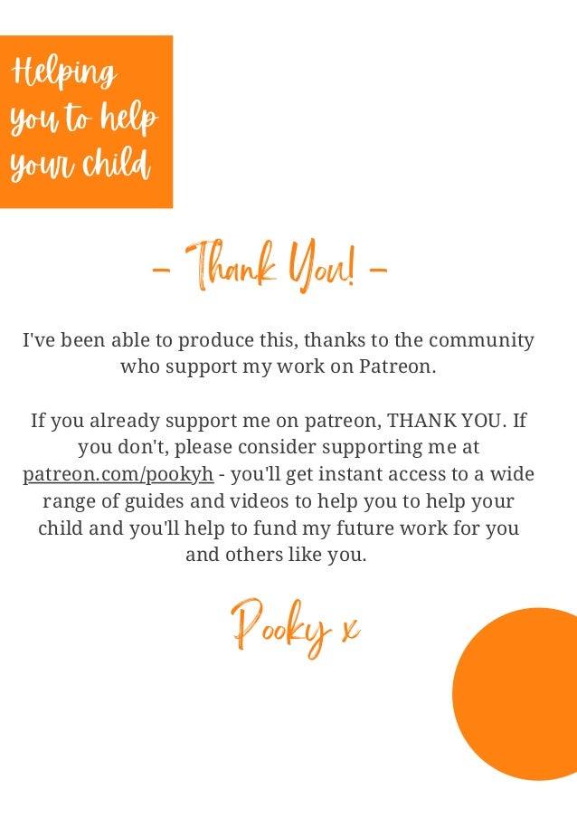 I've been able to produce this, thanks to the community
who support my work on Patreon.


If you already support me on patreon, THANK YOU. If
you don't, please consider supporting me at
patreon.com/pookyh - you'll get instant access to a wide
range of guides and videos to help you to help your
child and you'll help to fund my future work for you
and others like you.












Helping
you to help
your child
- Thank You! -
Pooky x
 