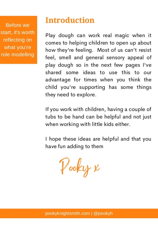 Play dough can work real magic when it
comes to helping children to open up about
how they're feeling. Most of us can't resist
feel, smell and general sensory appeal of
play dough so in the next few pages I've
shared some ideas to use this to our
advantage for times when you think the
child you're supporting has some things
they need to explore.
If you work with children, having a couple of
tubs to be hand can be helpful and not just
when working with little kids either.
I hope these ideas are helpful and that you
have fun adding to them
Introduction
Before we
start, it's worth
reflecting on
what you're
role modelling
pookyknightsmith.com | @pookyh
Pooky x
 