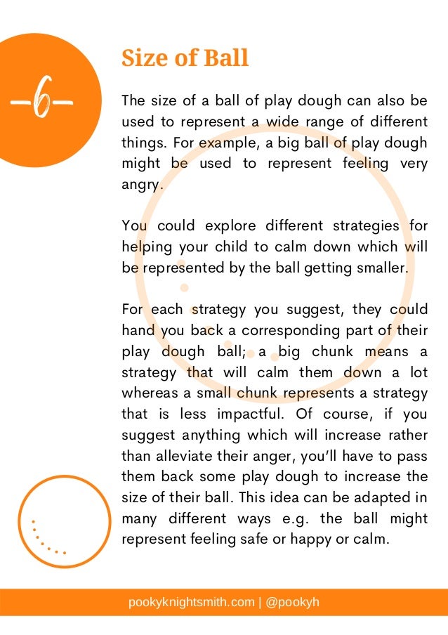 The size of a ball of play dough can also be
used to represent a wide range of different
things. For example, a big ball of play dough
might be used to represent feeling very
angry.
You could explore different strategies for
helping your child to calm down which will
be represented by the ball getting smaller.
For each strategy you suggest, they could
hand you back a corresponding part of their
play dough ball; a big chunk means a
strategy that will calm them down a lot
whereas a small chunk represents a strategy
that is less impactful. Of course, if you
suggest anything which will increase rather
than alleviate their anger, you’ll have to pass
them back some play dough to increase the
size of their ball. This idea can be adapted in
many different ways e.g. the ball might
represent feeling safe or happy or calm.
pookyknightsmith.com | @pookyh
Size of Ball
-6-
 