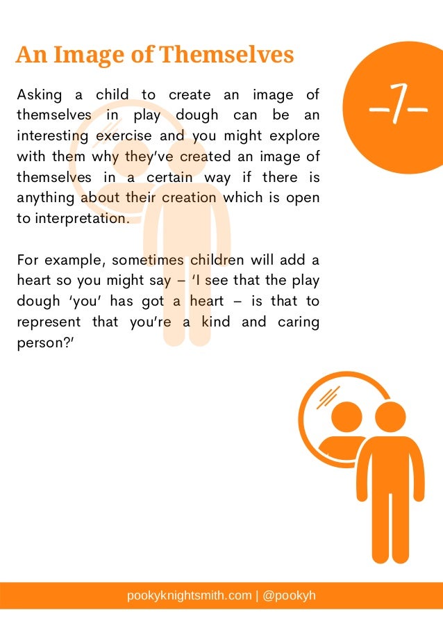 Asking a child to create an image of
themselves in play dough can be an
interesting exercise and you might explore
with them why they’ve created an image of
themselves in a certain way if there is
anything about their creation which is open
to interpretation.
For example, sometimes children will add a
heart so you might say – ‘I see that the play
dough ‘you’ has got a heart – is that to
represent that you’re a kind and caring
person?’
pookyknightsmith.com | @pookyh
An Image of Themselves
-7-
 