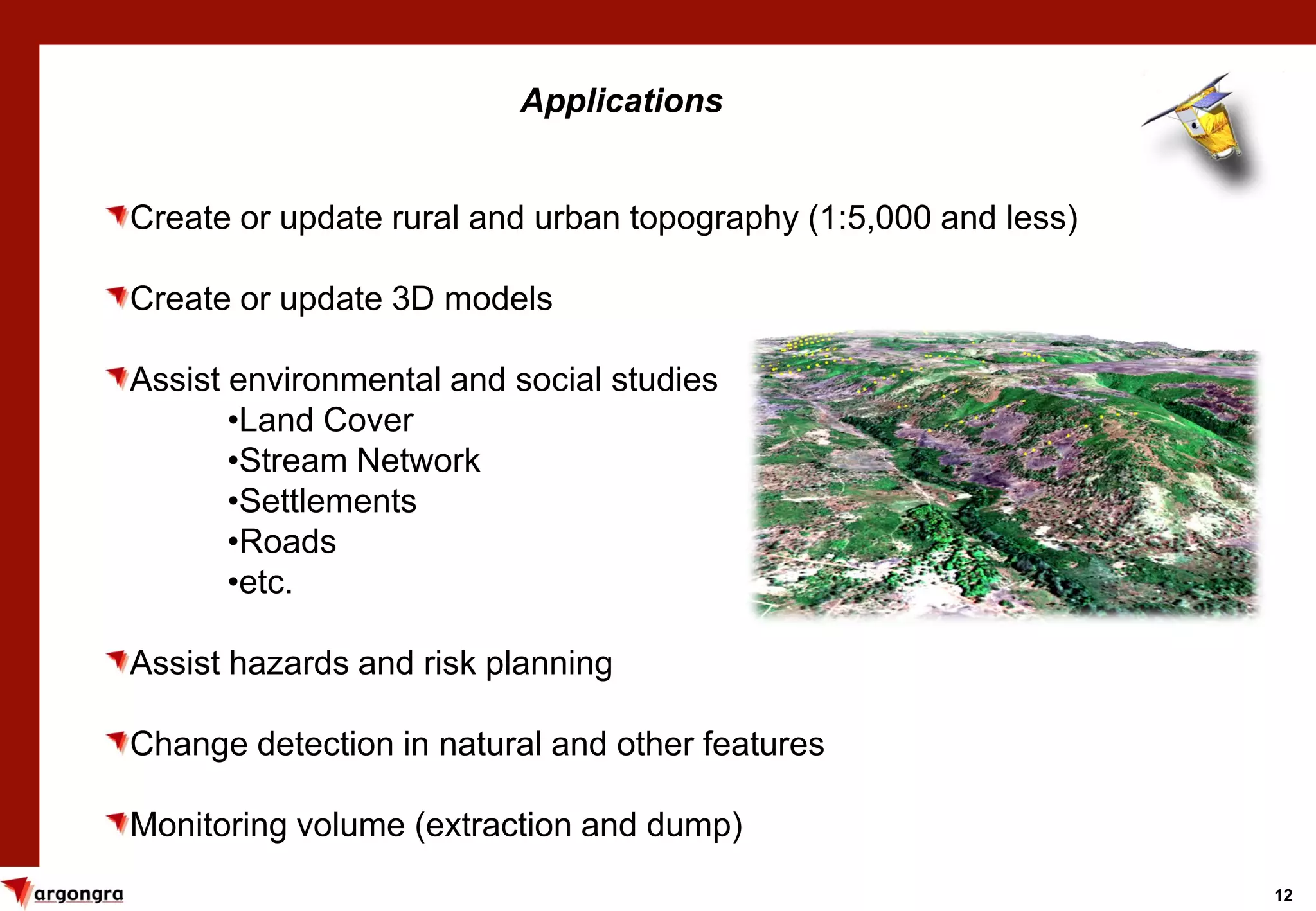 12
Applications
Create or update rural and urban topography (1:5,000 and less)
Create or update 3D models
Assist environmental and social studies
•Land Cover
•Stream Network
•Settlements
•Roads
•etc.
Assist hazards and risk planning
Change detection in natural and other features
Monitoring volume (extraction and dump)
 