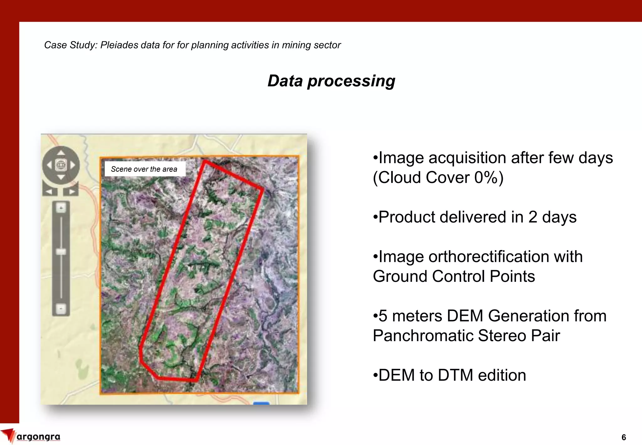 6
Case Study: Pleiades data for for planning activities in mining sector
Data processing
•Image acquisition after few days
(Cloud Cover 0%)
•Product delivered in 2 days
•Image orthorectification with
Ground Control Points
•5 meters DEM Generation from
Panchromatic Stereo Pair
•DEM to DTM edition
Scene over the area
 