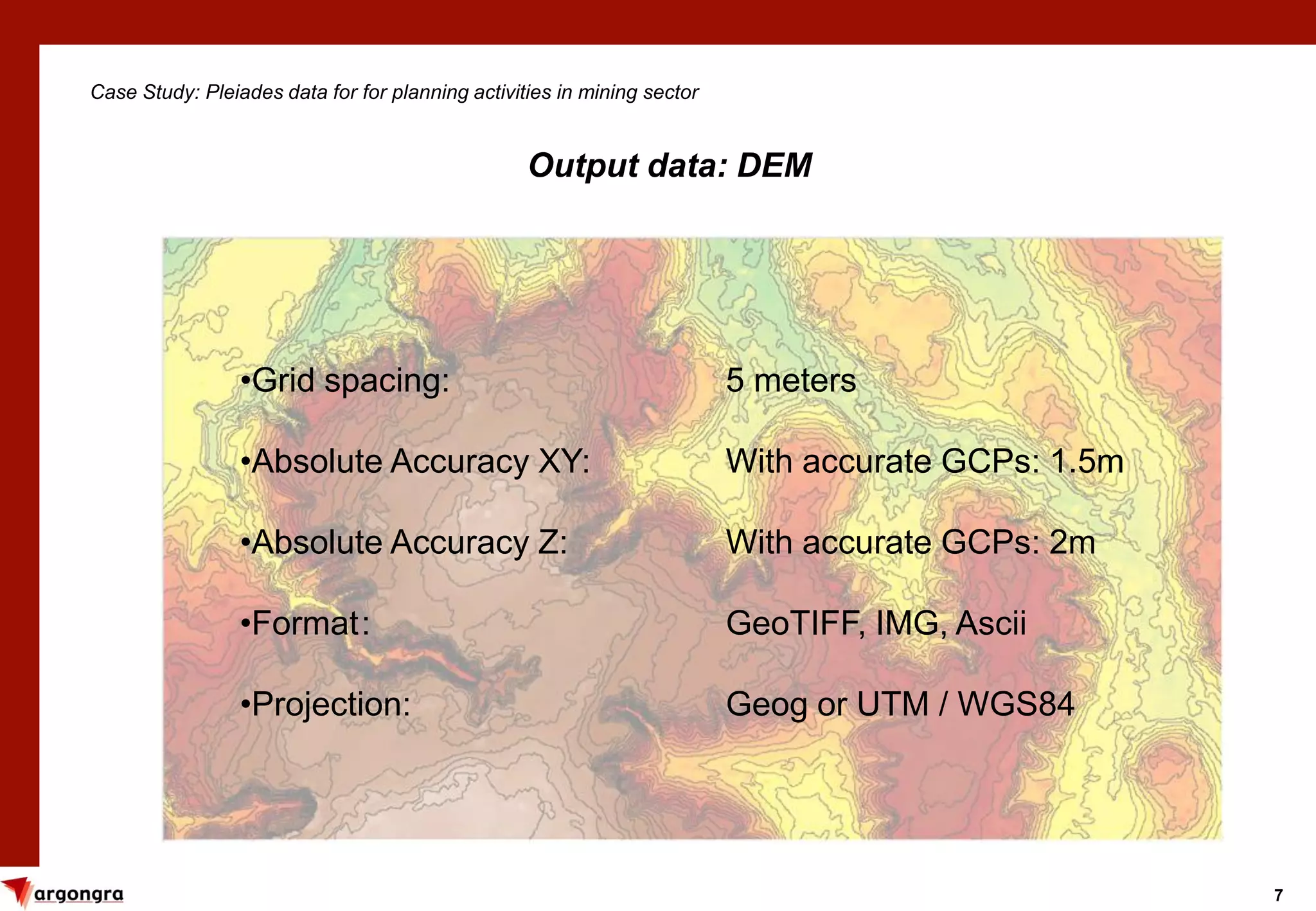 7
Case Study: Pleiades data for for planning activities in mining sector
Output data: DEM
•Grid spacing: 5 meters
•Absolute Accuracy XY: With accurate GCPs: 1.5m
•Absolute Accuracy Z: With accurate GCPs: 2m
•Format: GeoTIFF, IMG, Ascii
•Projection: Geog or UTM / WGS84
 