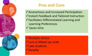 Anonymous and Increased Participation
Instant Feedback and Tailored Instruction
Facilitates Differentiated Learning and
Learning Preferences
 Saves time
Multiple choice
Lost or Mixed up cards
Late students
Novelty
 