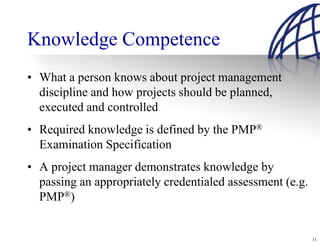 Knowledge Competence
• What a person knows about project management
  discipline and how projects should be planned,
  executed and controlled
• Required knowledge is defined by the PMP®
  Examination Specification
• A project manager demonstrates knowledge by
  passing an appropriately credentialed assessment (e.g.
  PMP®)


                                                           11
 