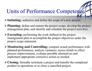 Units of Performance Competence
Initiating: authorize and define the scope of a new project.
Planning: define and mature the project scope, develop the project
management plan, and identify and schedule the project activities.
Executing: performing the work defined in the project
management plan to accomplish the project objectives under the
project scope statement.
Monitoring and Controlling: compare actual performance with
planned performance, analyze variances, assess trends to effect
process improvements, evaluate possible alternatives and
implement appropriate corrective action as needed.
Closing: formally terminate a project and transfer the completed
product to operations or to close a cancelled project.
                                                                     17
 